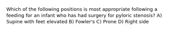 Which of the following positions is most appropriate following a feeding for an infant who has had surgery for pyloric stenosis? A) Supine with feet elevated B) Fowler's C) Prone D) Right side