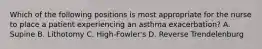 Which of the following positions is most appropriate for the nurse to place a patient experiencing an asthma exacerbation? A. Supine B. Lithotomy C. High-Fowler's D. Reverse Trendelenburg