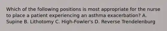 Which of the following positions is most appropriate for the nurse to place a patient experiencing an asthma exacerbation? A. Supine B. Lithotomy C. High-Fowler's D. Reverse Trendelenburg