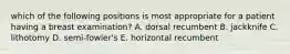 which of the following positions is most appropriate for a patient having a breast examination? A. dorsal recumbent B. jackknife C. lithotomy D. semi-fowler's E. horizontal recumbent