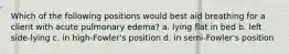 Which of the following positions would best aid breathing for a client with acute pulmonary edema? a. lying flat in bed b. left side-lying c. in high-Fowler's position d. in semi-Fowler's position