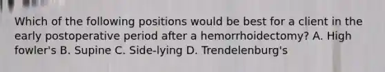 Which of the following positions would be best for a client in the early postoperative period after a hemorrhoidectomy? A. High fowler's B. Supine C. Side-lying D. Trendelenburg's