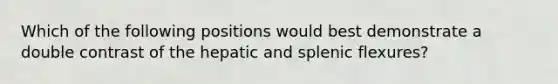 Which of the following positions would best demonstrate a double contrast of the hepatic and splenic flexures?