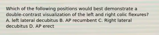 Which of the following positions would best demonstrate a double-contrast visualization of the left and right colic flexures? A. left lateral decubitus B. AP recumbent C. Right lateral decubitus D. AP erect