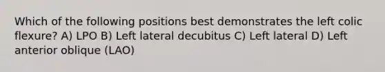 Which of the following positions best demonstrates the left colic flexure? A) LPO B) Left lateral decubitus C) Left lateral D) Left anterior oblique (LAO)