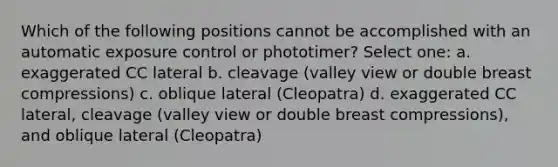 Which of the following positions cannot be accomplished with an automatic exposure control or phototimer? Select one: a. exaggerated CC lateral b. cleavage (valley view or double breast compressions) c. oblique lateral (Cleopatra) d. exaggerated CC lateral, cleavage (valley view or double breast compressions), and oblique lateral (Cleopatra)