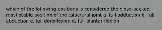 which of the following positions is considered the close-packed, most stable position of the talocrural joint a. full adduction b. full abduction c. full dorsiflexion d. full plantar flexion