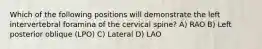 Which of the following positions will demonstrate the left intervertebral foramina of the cervical spine? A) RAO B) Left posterior oblique (LPO) C) Lateral D) LAO