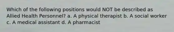 Which of the following positions would NOT be described as Allied Health Personnel? a. A physical therapist b. A social worker c. A medical assistant d. A pharmacist