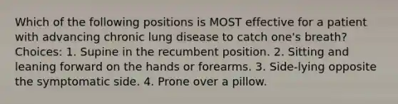 Which of the following positions is MOST effective for a patient with advancing chronic <a href='https://www.questionai.com/knowledge/k6fvXf7DL8-lung-disease' class='anchor-knowledge'>lung disease</a> to catch one's breath? Choices: 1. Supine in the recumbent position. 2. Sitting and leaning forward on the hands or forearms. 3. Side-lying opposite the symptomatic side. 4. Prone over a pillow.