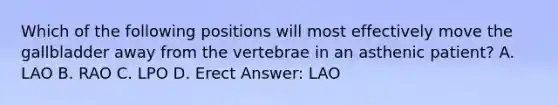 Which of the following positions will most effectively move the gallbladder away from the vertebrae in an asthenic patient? A. LAO B. RAO C. LPO D. Erect Answer: LAO