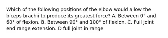 Which of the following positions of the elbow would allow the biceps brachii to produce its greatest force? A. Between 0° and 60° of flexion. B. Between 90° and 100° of flexion. C. Full joint end range extension. D full joint in range