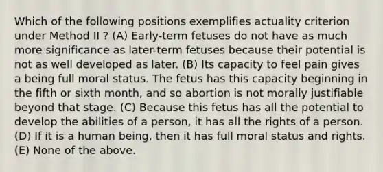 Which of the following positions exemplifies actuality criterion under Method II ? (A) Early-term fetuses do not have as much more significance as later-term fetuses because their potential is not as well developed as later. (B) Its capacity to feel pain gives a being full moral status. The fetus has this capacity beginning in the fifth or sixth month, and so abortion is not morally justifiable beyond that stage. (C) Because this fetus has all the potential to develop the abilities of a person, it has all the rights of a person. (D) If it is a human being, then it has full moral status and rights. (E) None of the above.