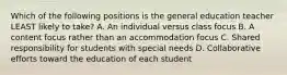 Which of the following positions is the general education teacher LEAST likely to​ take? A. An individual versus class focus B. A content focus rather than an accommodation focus C. Shared responsibility for students with special needs D. Collaborative efforts toward the education of each student