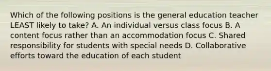 Which of the following positions is the general education teacher LEAST likely to​ take? A. An individual versus class focus B. A content focus rather than an accommodation focus C. Shared responsibility for students with special needs D. Collaborative efforts toward the education of each student