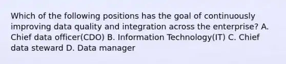 Which of the following positions has the goal of continuously improving data quality and integration across the enterprise? A. Chief data officer(CDO) B. Information Technology(IT) C. Chief data steward D. Data manager