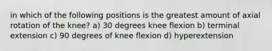 in which of the following positions is the greatest amount of axial rotation of the knee? a) 30 degrees knee flexion b) terminal extension c) 90 degrees of knee flexion d) hyperextension