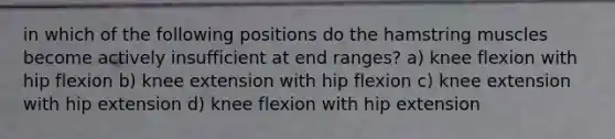 in which of the following positions do the hamstring muscles become actively insufficient at end ranges? a) knee flexion with hip flexion b) knee extension with hip flexion c) knee extension with hip extension d) knee flexion with hip extension