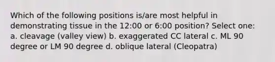 Which of the following positions is/are most helpful in demonstrating tissue in the 12:00 or 6:00 position? Select one: a. cleavage (valley view) b. exaggerated CC lateral c. ML 90 degree or LM 90 degree d. oblique lateral (Cleopatra)