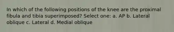 In which of the following positions of the knee are the proximal fibula and tibia superimposed? Select one: a. AP b. Lateral oblique c. Lateral d. Medial oblique