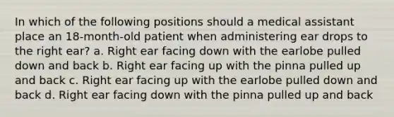 In which of the following positions should a medical assistant place an 18-month-old patient when administering ear drops to the right ear? a. Right ear facing down with the earlobe pulled down and back b. Right ear facing up with the pinna pulled up and back c. Right ear facing up with the earlobe pulled down and back d. Right ear facing down with the pinna pulled up and back