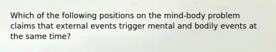 Which of the following positions on the mind-body problem claims that external events trigger mental and bodily events at the same time?