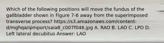 Which of the following positions will move the fundus of the gallbladder shown in Figure 7-6 away from the superimposed transverse process? https://s3.amazonaws.com/content-d/mghqa/qimport/saia8_c007f046.jpg A. RAO B. LAO C. LPO D. Left lateral decubitus Answer: LAO