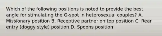 Which of the following positions is noted to provide the best angle for stimulating the G-spot in heterosexual couples? A. Missionary position B. Receptive partner on top position C. Rear entry (doggy style) position D. Spoons position