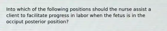 Into which of the following positions should the nurse assist a client to facilitate progress in labor when the fetus is in the occiput posterior position?