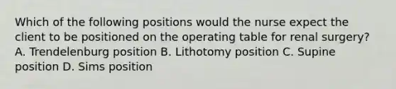 Which of the following positions would the nurse expect the client to be positioned on the operating table for renal surgery? A. Trendelenburg position B. Lithotomy position C. Supine position D. Sims position