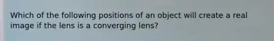 Which of the following positions of an object will create a real image if the lens is a converging lens?