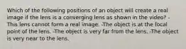 Which of the following positions of an object will create a real image if the lens is a converging lens as shown in the video? -This lens cannot form a real image. -The object is at the focal point of the lens. -The object is very far from the lens. -The object is very near to the lens.