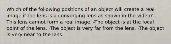 Which of the following positions of an object will create a real image if the lens is a converging lens as shown in the video? -This lens cannot form a real image. -The object is at the focal point of the lens. -The object is very far from the lens. -The object is very near to the lens.