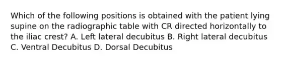 Which of the following positions is obtained with the patient lying supine on the radiographic table with CR directed horizontally to the iliac crest? A. Left lateral decubitus B. Right lateral decubitus C. Ventral Decubitus D. Dorsal Decubitus