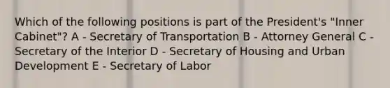 Which of the following positions is part of the President's "Inner Cabinet"? A - Secretary of Transportation B - Attorney General C - Secretary of the Interior D - Secretary of Housing and Urban Development E - Secretary of Labor