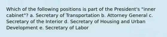 Which of the following positions is part of the President's "inner cabinet"? a. Secretary of Transportation b. Attorney General c. Secretary of the Interior d. Secretary of Housing and Urban Development e. Secretary of Labor