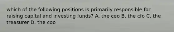 which of the following positions is primarily responsible for raising capital and investing funds? A. the ceo B. the cfo C. the treasurer D. the coo