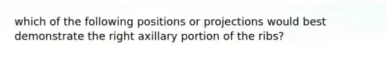 which of the following positions or projections would best demonstrate the right axillary portion of the ribs?