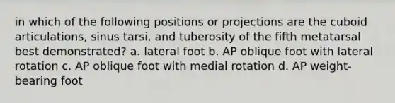 in which of the following positions or projections are the cuboid articulations, sinus tarsi, and tuberosity of the fifth metatarsal best demonstrated? a. lateral foot b. AP oblique foot with lateral rotation c. AP oblique foot with medial rotation d. AP weight-bearing foot