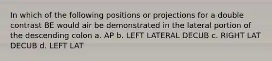 In which of the following positions or projections for a double contrast BE would air be demonstrated in the lateral portion of the descending colon a. AP b. LEFT LATERAL DECUB c. RIGHT LAT DECUB d. LEFT LAT