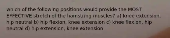 which of the following positions would provide the MOST EFFECTIVE stretch of the hamstring muscles? a) knee extension, hip neutral b) hip flexion, knee extension c) knee flexion, hip neutral d) hip extension, knee extension