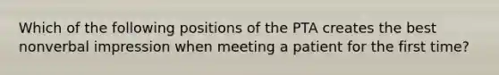 Which of the following positions of the PTA creates the best nonverbal impression when meeting a patient for the first time?