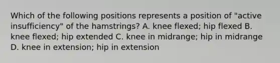 Which of the following positions represents a position of "active insufficiency" of the hamstrings? A. knee flexed; hip flexed B. knee flexed; hip extended C. knee in midrange; hip in midrange D. knee in extension; hip in extension