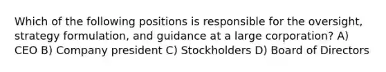 Which of the following positions is responsible for the oversight, strategy formulation, and guidance at a large corporation? A) CEO B) Company president C) Stockholders D) Board of Directors