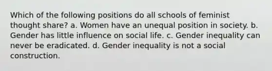 Which of the following positions do all schools of feminist thought share? a. Women have an unequal position in society. b. Gender has little influence on social life. c. Gender inequality can never be eradicated. d. Gender inequality is not a social construction.