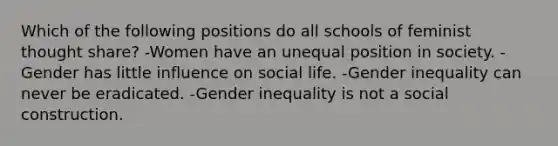 Which of the following positions do all schools of feminist thought share? -Women have an unequal position in society. -Gender has little influence on social life. -Gender inequality can never be eradicated. -Gender inequality is not a social construction.