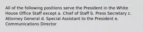 All of the following positions serve the President in the White House Office Staff except a. Chief of Staff b. Press Secretary c. Attorney General d. Special Assistant to the President e. Communications Director