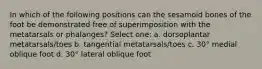 In which of the following positions can the sesamoid bones of the foot be demonstrated free of superimposition with the metatarsals or phalanges? Select one: a. dorsoplantar metatarsals/toes b. tangential metatarsals/toes c. 30° medial oblique foot d. 30° lateral oblique foot