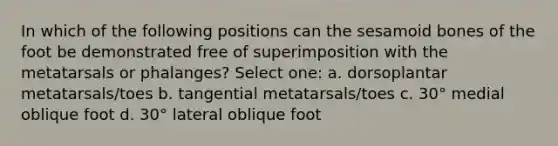 In which of the following positions can the sesamoid bones of the foot be demonstrated free of superimposition with the metatarsals or phalanges? Select one: a. dorsoplantar metatarsals/toes b. tangential metatarsals/toes c. 30° medial oblique foot d. 30° lateral oblique foot