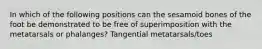 In which of the following positions can the sesamoid bones of the foot be demonstrated to be free of superimposition with the metatarsals or phalanges? Tangential metatarsals/toes